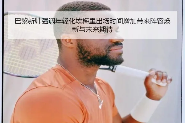 巴黎新帅强调年轻化埃梅里出场时间增加带来阵容焕新与未来期待