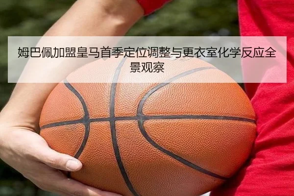 姆巴佩加盟皇马首季定位调整与更衣室化学反应全景观察
