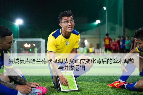 曼城复盘哈兰德欧冠淘汰赛跑位变化背后的战术调整与进攻逻辑