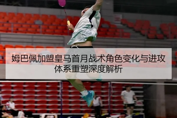 姆巴佩加盟皇马首月战术角色变化与进攻体系重塑深度解析