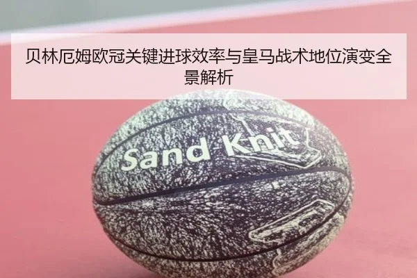 贝林厄姆欧冠关键进球效率与皇马战术地位演变全景解析