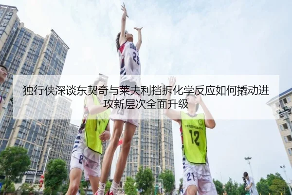 独行侠深谈东契奇与莱夫利挡拆化学反应如何撬动进攻新层次全面升级