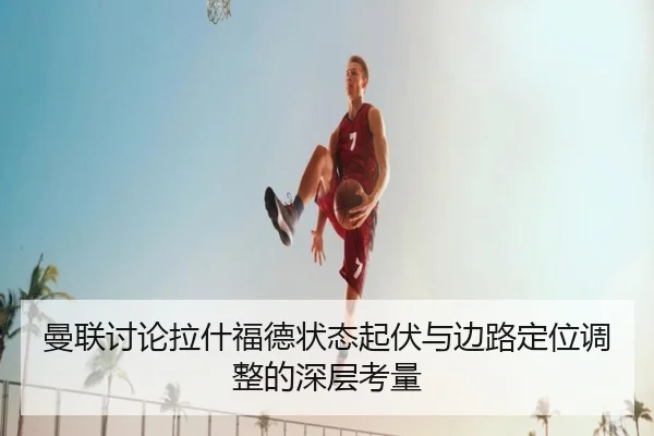 曼联讨论拉什福德状态起伏与边路定位调整的深层考量