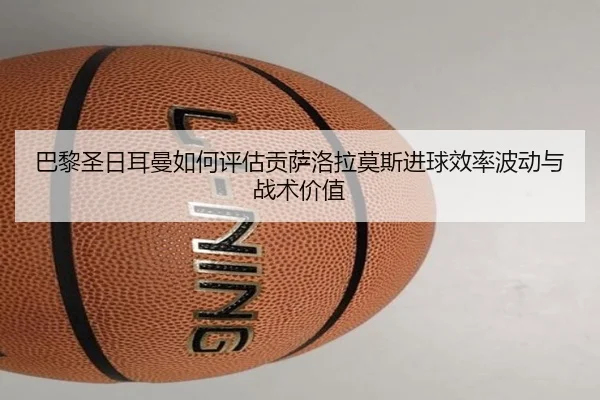巴黎圣日耳曼如何评估贡萨洛拉莫斯进球效率波动与战术价值