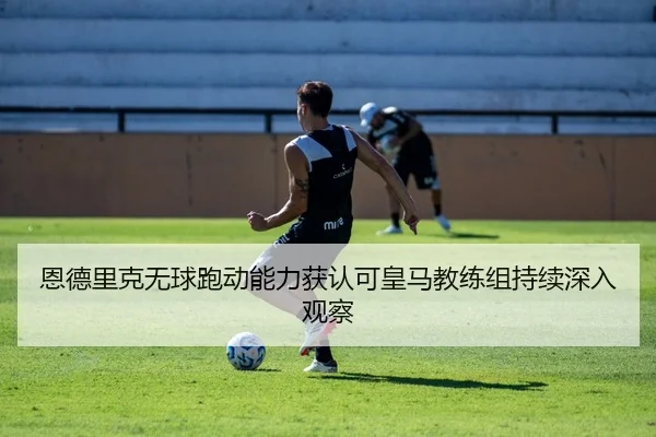 恩德里克无球跑动能力获认可皇马教练组持续深入观察