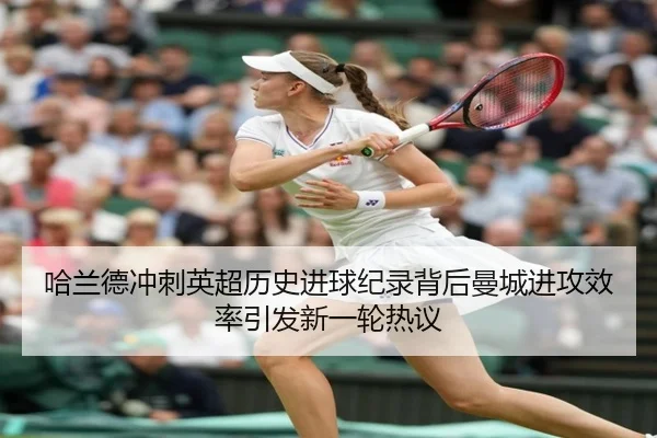 哈兰德冲刺英超历史进球纪录背后曼城进攻效率引发新一轮热议