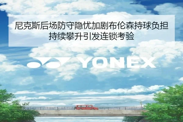 尼克斯后场防守隐忧加剧布伦森持球负担持续攀升引发连锁考验 | kaiyun